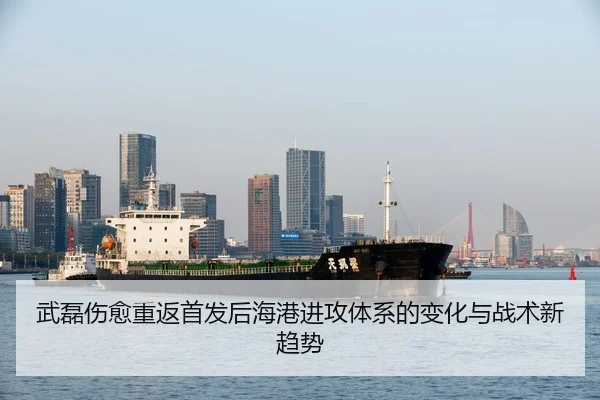 武磊伤愈重返首发后海港进攻体系的变化与战术新趋势
